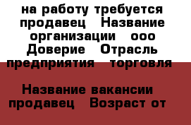на работу требуется продавец › Название организации ­ ооо Доверие › Отрасль предприятия ­ торговля › Название вакансии ­ продавец › Возраст от ­ 25 › Возраст до ­ 35 - Приморский край, Артем г. Работа » Вакансии   